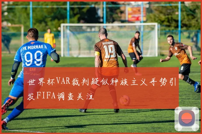 世界杯VAR裁判疑似种族主义手势引发FIFA调查关注