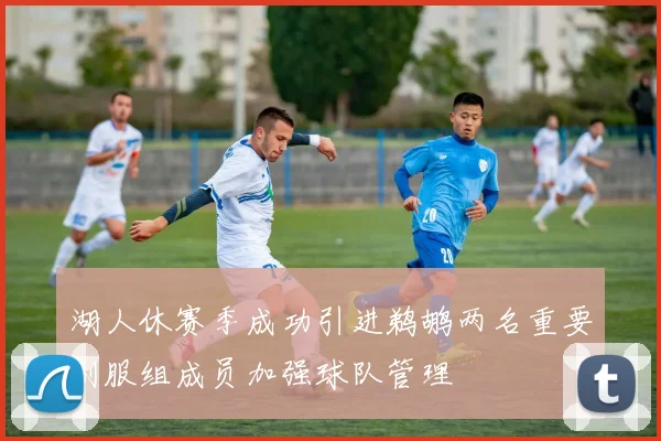 湖人休赛季成功引进鹈鹕两名重要制服组成员加强球队管理