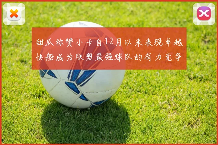 甜瓜称赞小卡自12月以来表现卓越快船成为联盟最强球队的有力竞争者