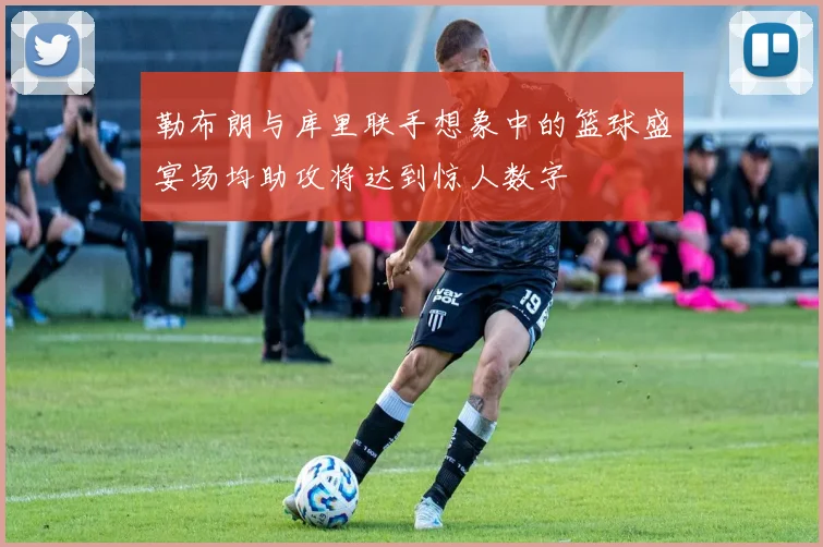 勒布朗与库里联手想象中的篮球盛宴场均助攻将达到惊人数字
