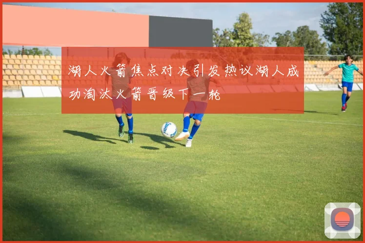 湖人火箭焦点对决引发热议湖人成功淘汰火箭晋级下一轮