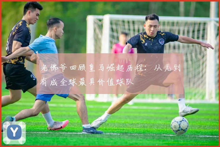 老佛爷回顾皇马崛起历程：从无到有成全球最具价值球队