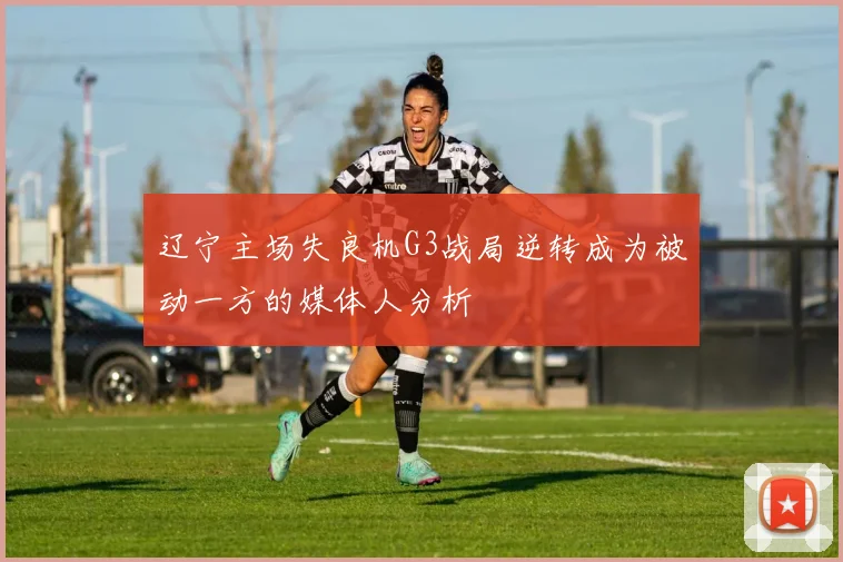 辽宁主场失良机G3战局逆转成为被动一方的媒体人分析