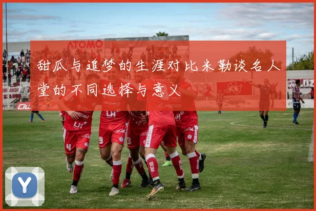 甜瓜与追梦的生涯对比米勒谈名人堂的不同选择与意义