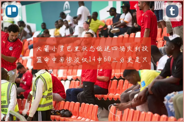 火箭小贾巴里状态低迷四场失利投篮命中率惨淡仅14中60三分更是只有2中27