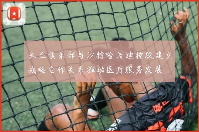 米兰俱乐部与沙特哈马迪控股建立战略合作关系推动医疗服务发展
