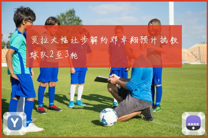 莫拉大幅让步解约邓卓翔预计执教球队2至3轮