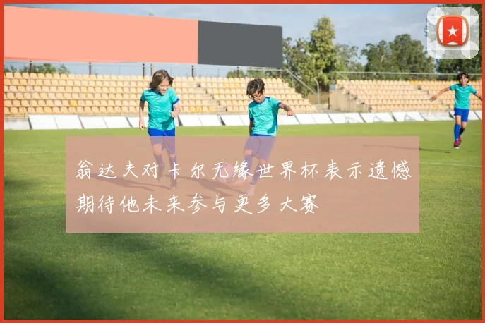 翁达夫对卡尔无缘世界杯表示遗憾期待他未来参与更多大赛