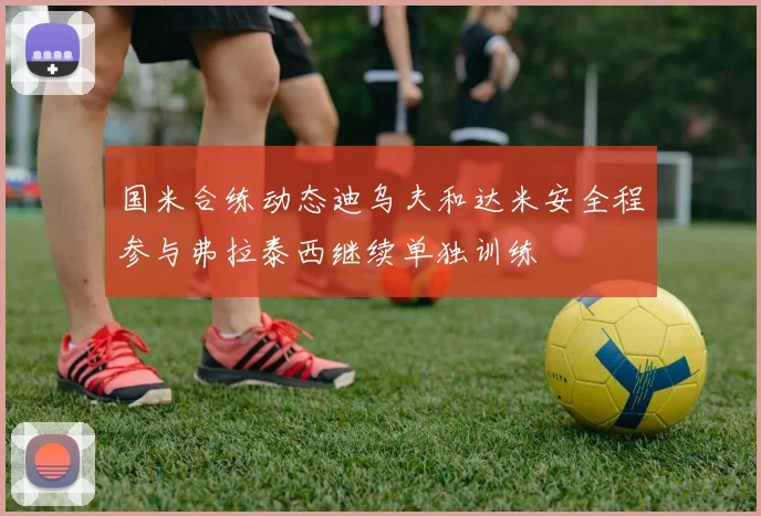 国米合练动态迪乌夫和达米安全程参与弗拉泰西继续单独训练