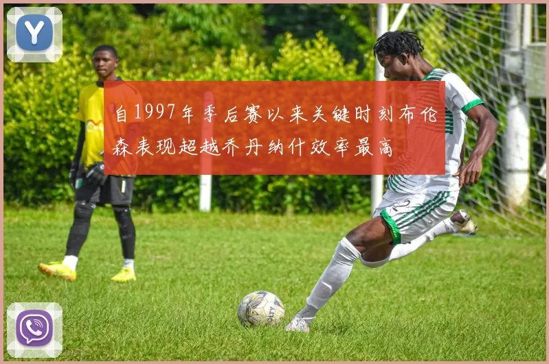 自1997年季后赛以来关键时刻布伦森表现超越乔丹纳什效率最高