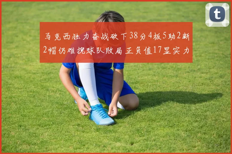 马克西独力奋战砍下38分4板5助2断2帽仍难挽球队败局正负值17显实力