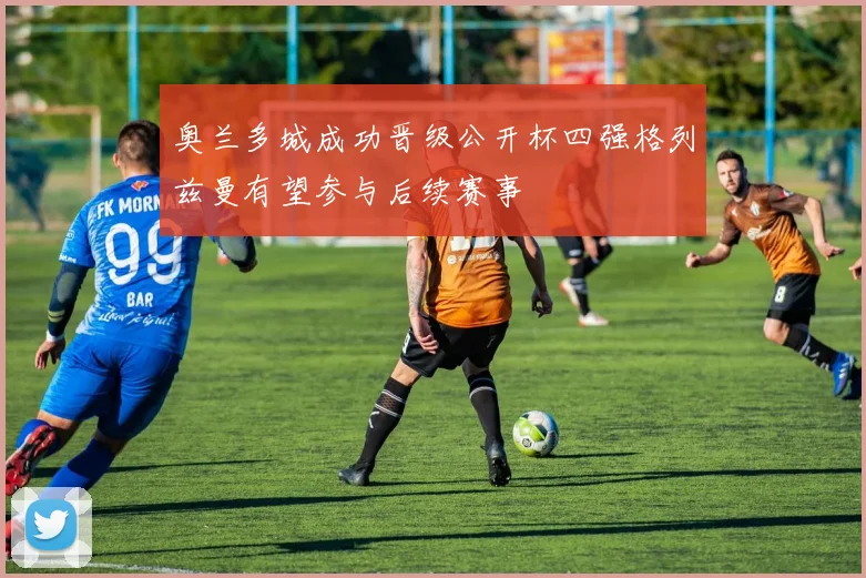 奥兰多城成功晋级公开杯四强格列兹曼有望参与后续赛事