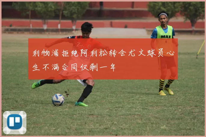 利物浦拒绝阿利松转会尤文球员心生不满合同仅剩一年