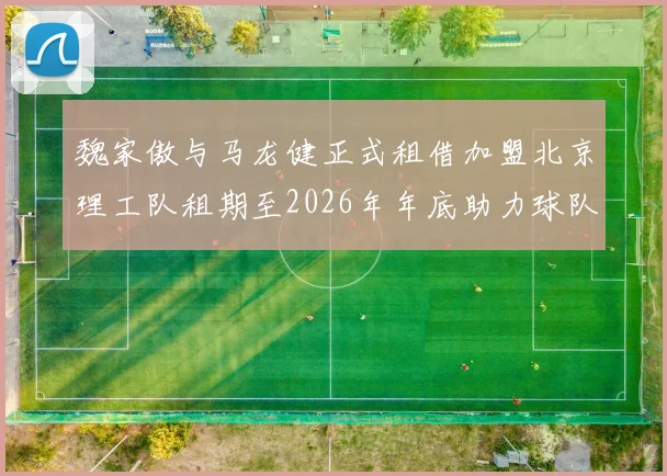 魏家傲与马龙健正式租借加盟北京理工队租期至2026年年底助力球队发展