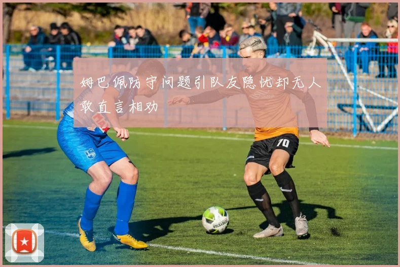 姆巴佩防守问题引队友隐忧却无人敢直言相劝