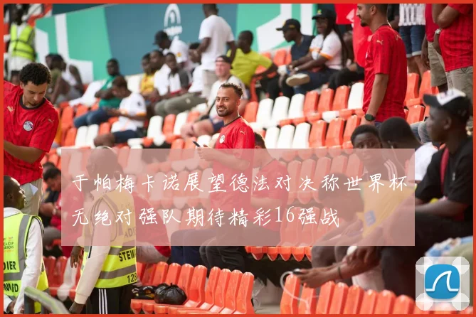 于帕梅卡诺展望德法对决称世界杯无绝对强队期待精彩16强战